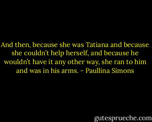 And then, because she was Tatiana and because she couldn’t help herself, and because he wouldn’t have it any other way, she ran to him and was in his arms. - Paullina Simons
