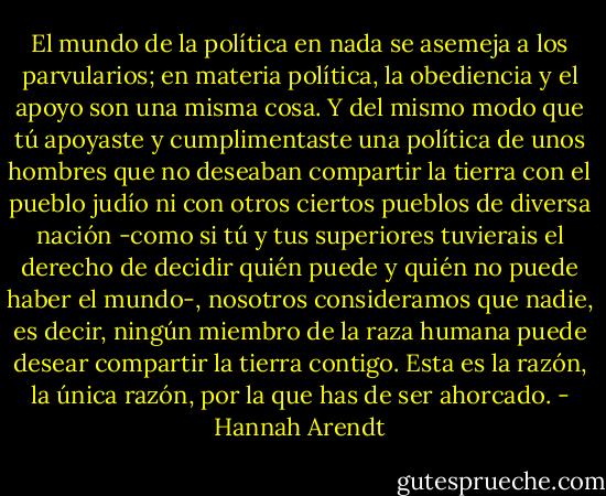 El mundo de la política en nada se asemeja a los parvularios; en materia política, la obediencia y el apoyo son una misma cosa. Y del mismo modo que tú apoyaste y cumplimentaste una política de unos hombres que no deseaban compartir la tierra con el pueblo judío ni con otros ciertos pueblos de diversa nación -como si tú y tus superiores tuvierais el derecho de decidir quién puede y quién no puede haber el mundo-, nosotros consideramos que nadie, es decir, ningún miembro de la raza humana puede desear compartir la tierra contigo. Esta es la razón, la única razón, por la que has de ser ahorcado. - Hannah Arendt