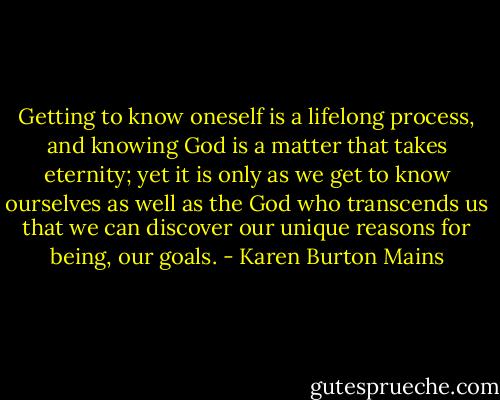 Getting to know oneself is a lifelong process, and knowing God is a matter that takes eternity; yet it is only as we get to know ourselves as well as the God who transcends us that we can discover our unique reasons for being, our goals. - Karen Burton Mains