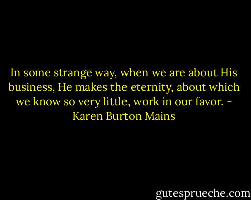In some strange way, when we are about His business, He makes the eternity, about which we know so very little, work in our favor. - Karen Burton Mains
