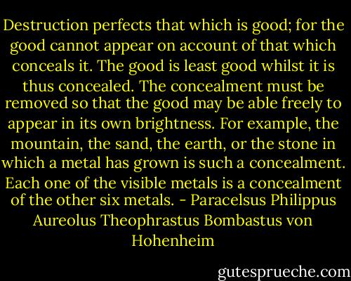 Destruction perfects that which is good; for the good cannot appear on account of that which conceals it. The good is least good whilst it is thus concealed. The concealment must be removed so that the good may be able freely to appear in its own brightness. For example, the mountain, the sand, the earth, or the stone in which a metal has grown is such a concealment. Each one of the visible metals is a concealment of the other six metals. - Paracelsus Philippus Aureolus Theophrastus Bombastus von Hohenheim