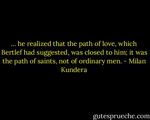 ... he realized that the path of love, which Bertlef had suggested, was closed to him; it was the path of saints, not of ordinary men. - Milan Kundera