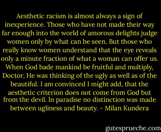 Aesthetic racism is almost always a sign of inexperience. Those who have not made their way far enough into the world of amorous delights judge women only by what can be seen. But those who really know women understand that the eye reveals only a minute fraction of what a woman can offer us. When God bade mankind be fruitful and multiply, Doctor, He was thinking of the ugly as well as of the beautiful. I am convinced I might add, that the aesthetic criterion does not come from God but from the devil. In paradise no distinction was made between ugliness and beauty. - Milan Kundera