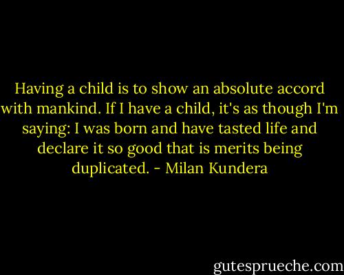 Having a child is to show an absolute accord with mankind. If I have a child, it's as though I'm saying: I was born and have tasted life and declare it so good that is merits being duplicated. - Milan Kundera
