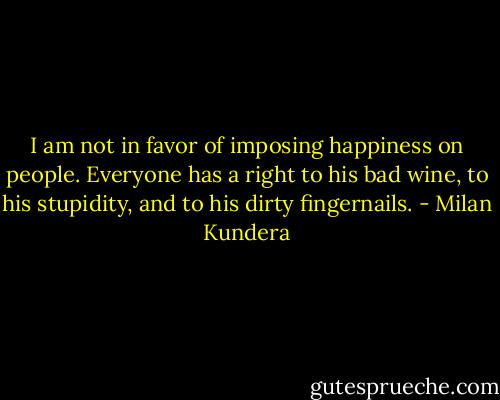 I am not in favor of imposing happiness on people. Everyone has a right to his bad wine, to his stupidity, and to his dirty fingernails. - Milan Kundera