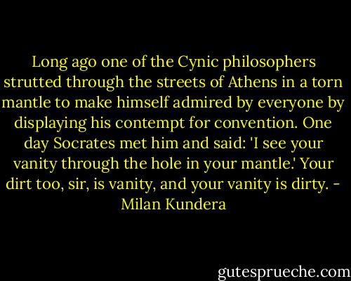 Long ago one of the Cynic philosophers strutted through the streets of Athens in a torn mantle to make himself admired by everyone by displaying his contempt for convention. One day Socrates met him and said: 'I see your vanity through the hole in your mantle.' Your dirt too, sir, is vanity, and your vanity is dirty. - Milan Kundera
