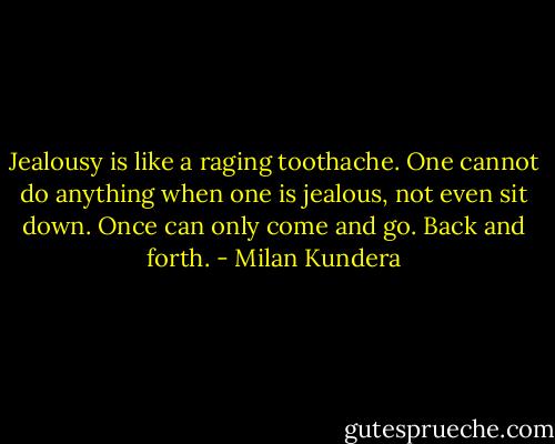 Jealousy is like a raging toothache. One cannot do anything when one is jealous, not even sit down. Once can only come and go. Back and forth. - Milan Kundera