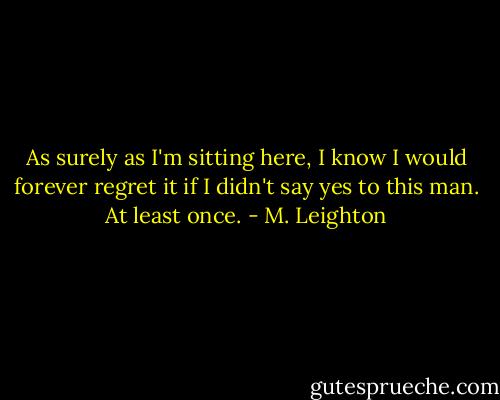 As surely as I'm sitting here, I know I would forever regret it if I didn't say yes to this man. At least once. - M. Leighton