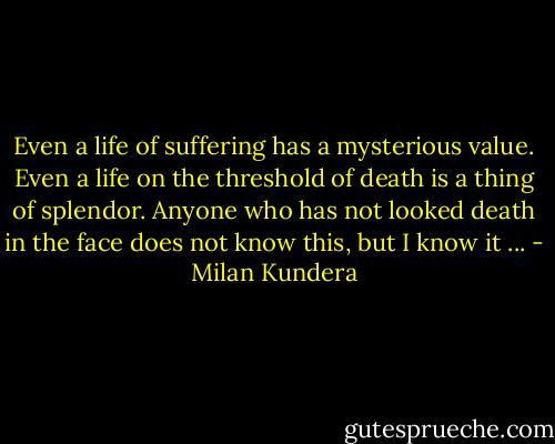 Even a life of suffering has a mysterious value. Even a life on the threshold of death is a thing of splendor. Anyone who has not looked death in the face does not know this, but I know it ... - Milan Kundera