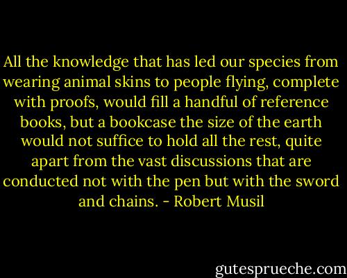All the knowledge that has led our species from wearing animal skins to people flying, complete with proofs, would fill a handful of reference books, but a bookcase the size of the earth would not suffice to hold all the rest, quite apart from the vast discussions that are conducted not with the pen but with the sword and chains. - Robert Musil