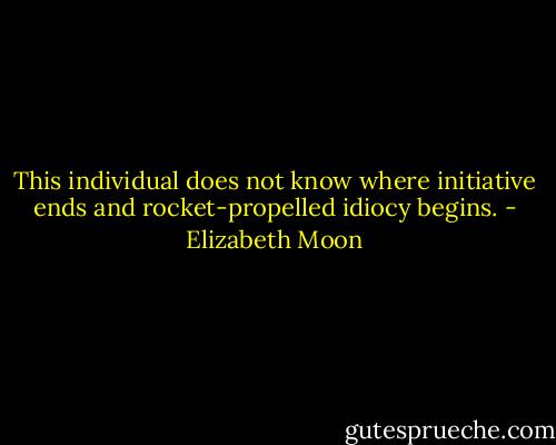 This individual does not know where initiative ends and rocket-propelled idiocy begins. - Elizabeth Moon