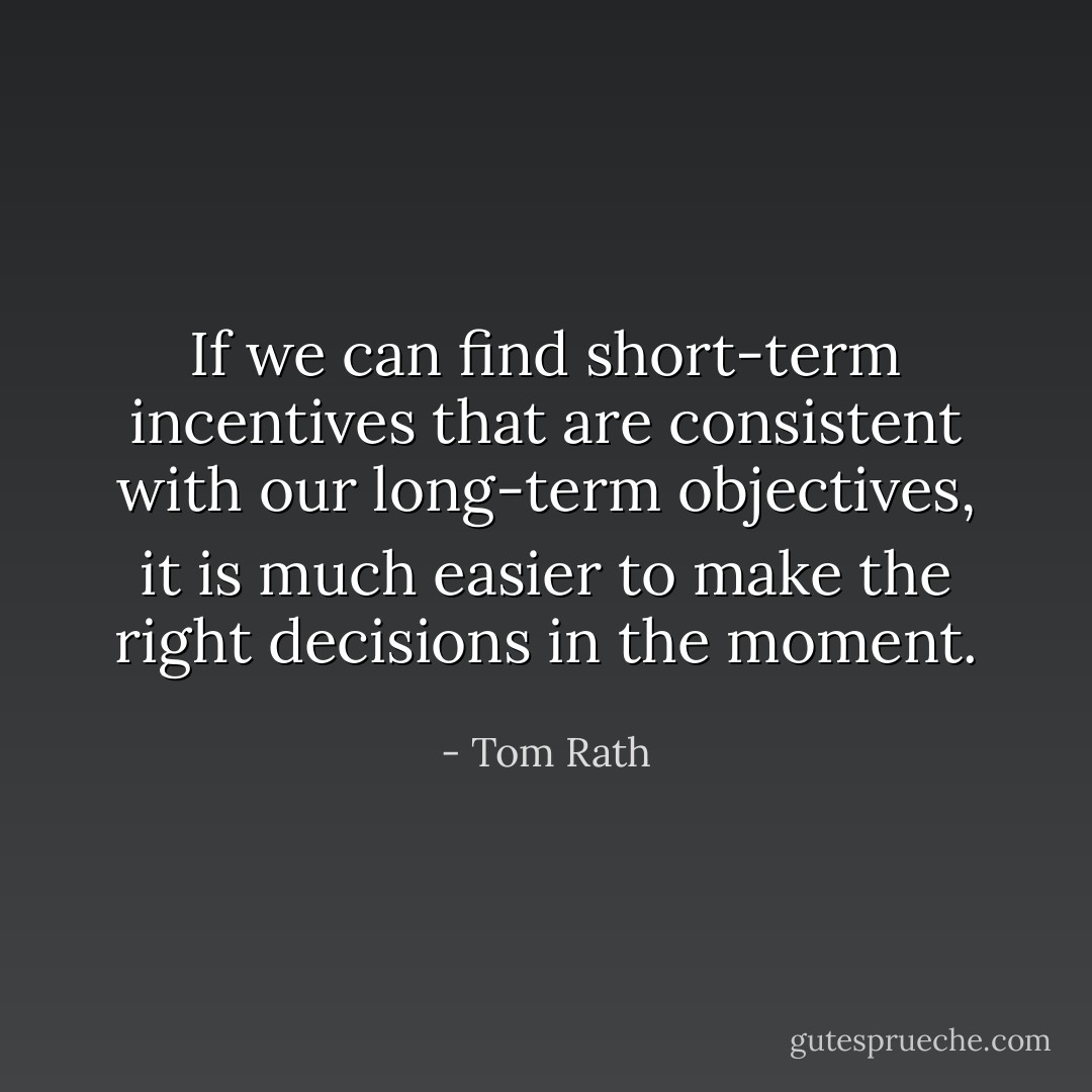 If we can find short-term incentives that are consistent with our long-term objectives, it is much easier to make the right decisions in the moment. - Tom Rath