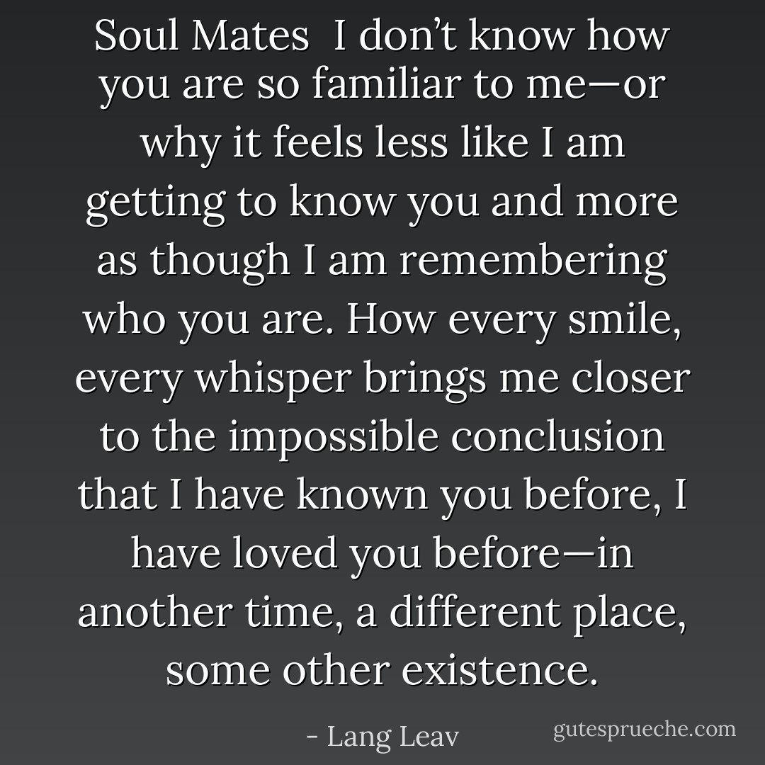 Soul Mates<br /><br />I don’t know how you are so familiar to me—or why it feels less like I am getting to know you and more as though I am remembering who you are. How every smile, every whisper brings me closer to the impossible conclusion that I have known you before, I have loved you before—in another time, a different place, some other existence. - Lang Leav