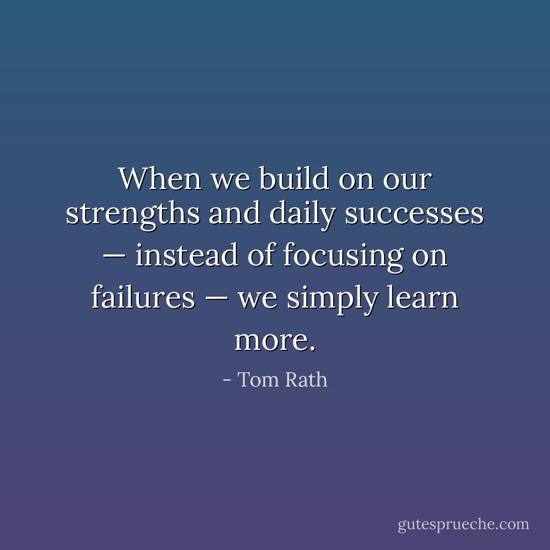 When we build on our strengths and daily successes — instead of focusing on failures — we simply learn more. - Tom Rath