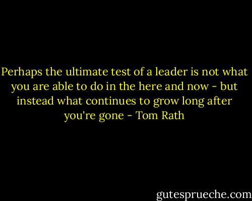 Perhaps the ultimate test of a leader is not what you are able to do in the here and now - but instead what continues to grow long after you're gone - Tom Rath