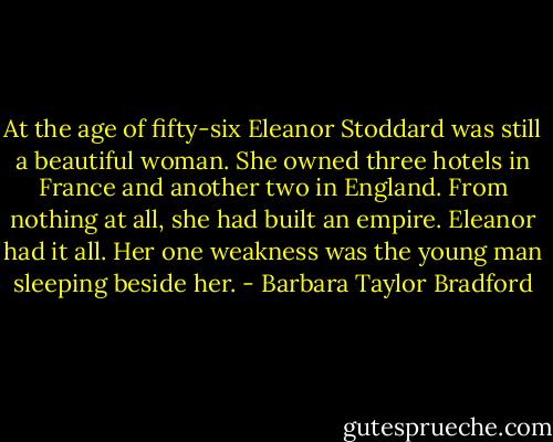 At the age of fifty-six Eleanor Stoddard was still a beautiful woman. She owned three hotels in France and another two in England. From nothing at all, she had built an empire. Eleanor had it all. Her one weakness was the young man sleeping beside her. - Barbara Taylor Bradford