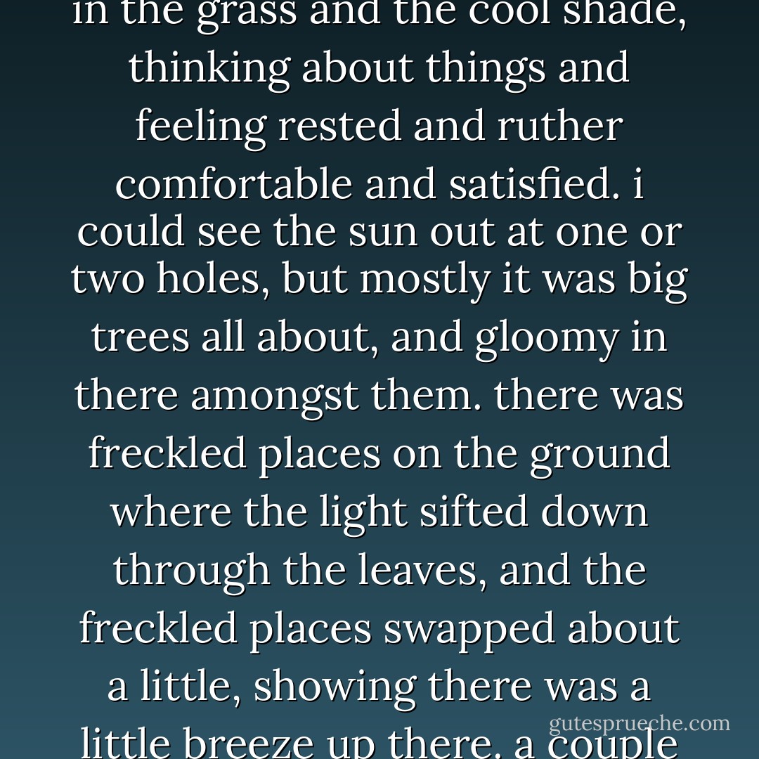 the sun was up so high when i waked, that i judged it was after eight o’clock. i laid there in the grass and the cool shade, thinking about things and feeling rested and ruther comfortable and satisfied. i could see the sun out at one or two holes, but mostly it was big trees all about, and gloomy in there amongst them. there was freckled places on the ground where the light sifted down through the leaves, and the freckled places swapped about a little, showing there was a little breeze up there. a couple of squirrels set on a limb and jabbered at me very friendly. - Mark Twain
