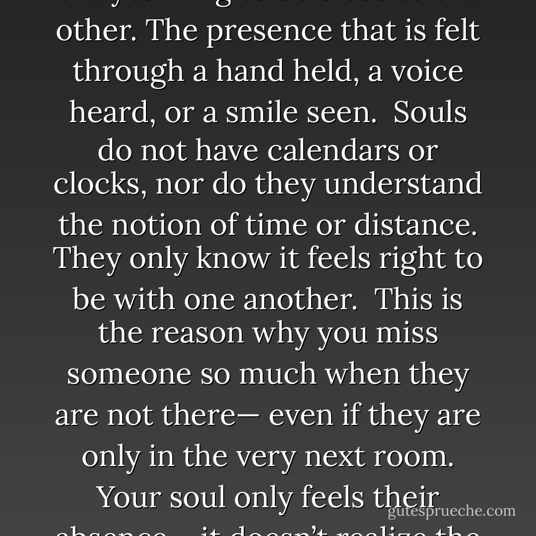 Souls"<br />When two souls fall in love, there is nothing else but the<br />yearning to be close to the other. The presence that is felt<br />through a hand held, a voice heard, or a smile seen.<br /><br />Souls do not have calendars or clocks, nor do they understand<br />the notion of time or distance. They only know it feels right to<br />be with one another.<br /><br />This is the reason why you miss someone so much when they<br />are not there— even if they are only in the very next room.<br />Your soul only feels their absence— it doesn’t realize the<br />separation is temporary. - Lang Leav