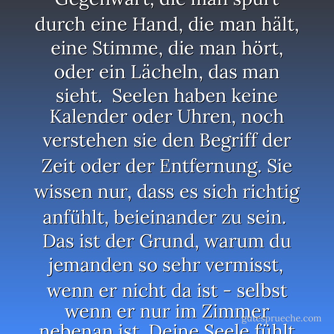 Seelen"<br />Wenn sich zwei Seelen verlieben, gibt es nichts anderes als die<br />Erfahrung, dem anderen nahe zu sein. Die Gegenwart, die man spürt<br />durch eine Hand, die man hält, eine Stimme, die man hört, oder ein Lächeln, das man sieht.<br /><br />Seelen haben keine Kalender oder Uhren, noch verstehen<br />sie den Begriff der Zeit oder der Entfernung. Sie wissen nur, dass es sich richtig anfühlt,<br />beieinander zu sein.<br /><br />Das ist der Grund, warum du jemanden so sehr vermisst, wenn er<br />nicht da ist - selbst wenn er nur im Zimmer nebenan ist.<br />Deine Seele fühlt nur seine Abwesenheit - sie erkennt nicht, dass die<br />Trennung vorübergehend ist. - Lang Leav<