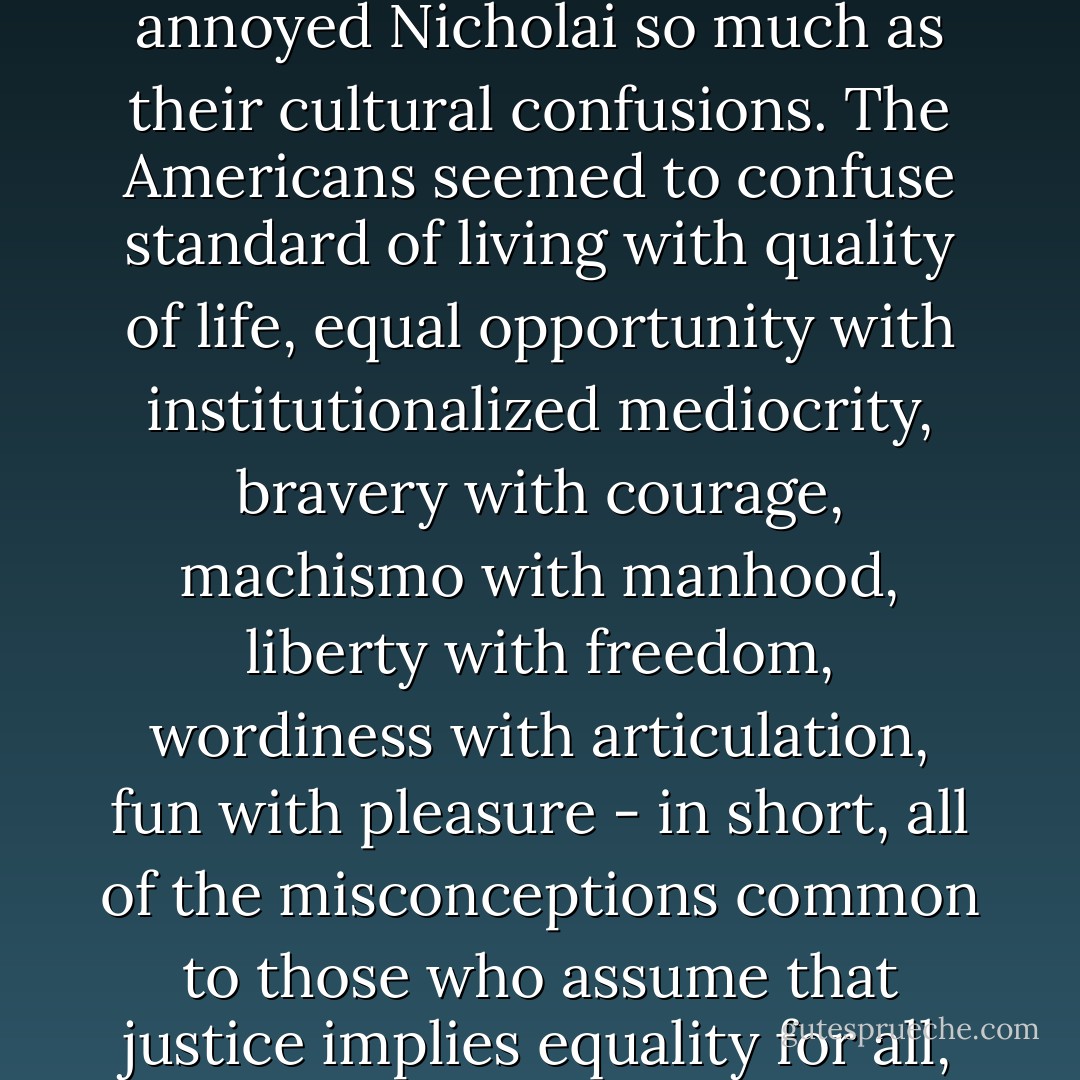 It was not their irritating assumption of equality that annoyed Nicholai so much as their cultural confusions. The Americans seemed to confuse standard of living with quality of life, equal opportunity with institutionalized mediocrity, bravery with courage, machismo with manhood, liberty with freedom, wordiness with articulation, fun with pleasure - in short, all of the misconceptions common to those who assume that justice implies equality for all, rather than equality for equals. - Trevanian