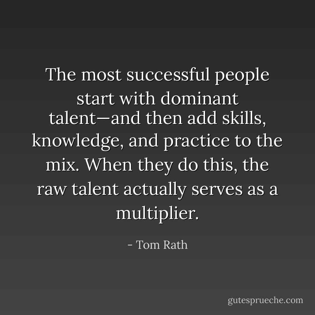 The most successful people start with dominant talent—and then add skills, knowledge, and practice to the mix. When they do this, the raw talent actually serves as a multiplier. - Tom Rath