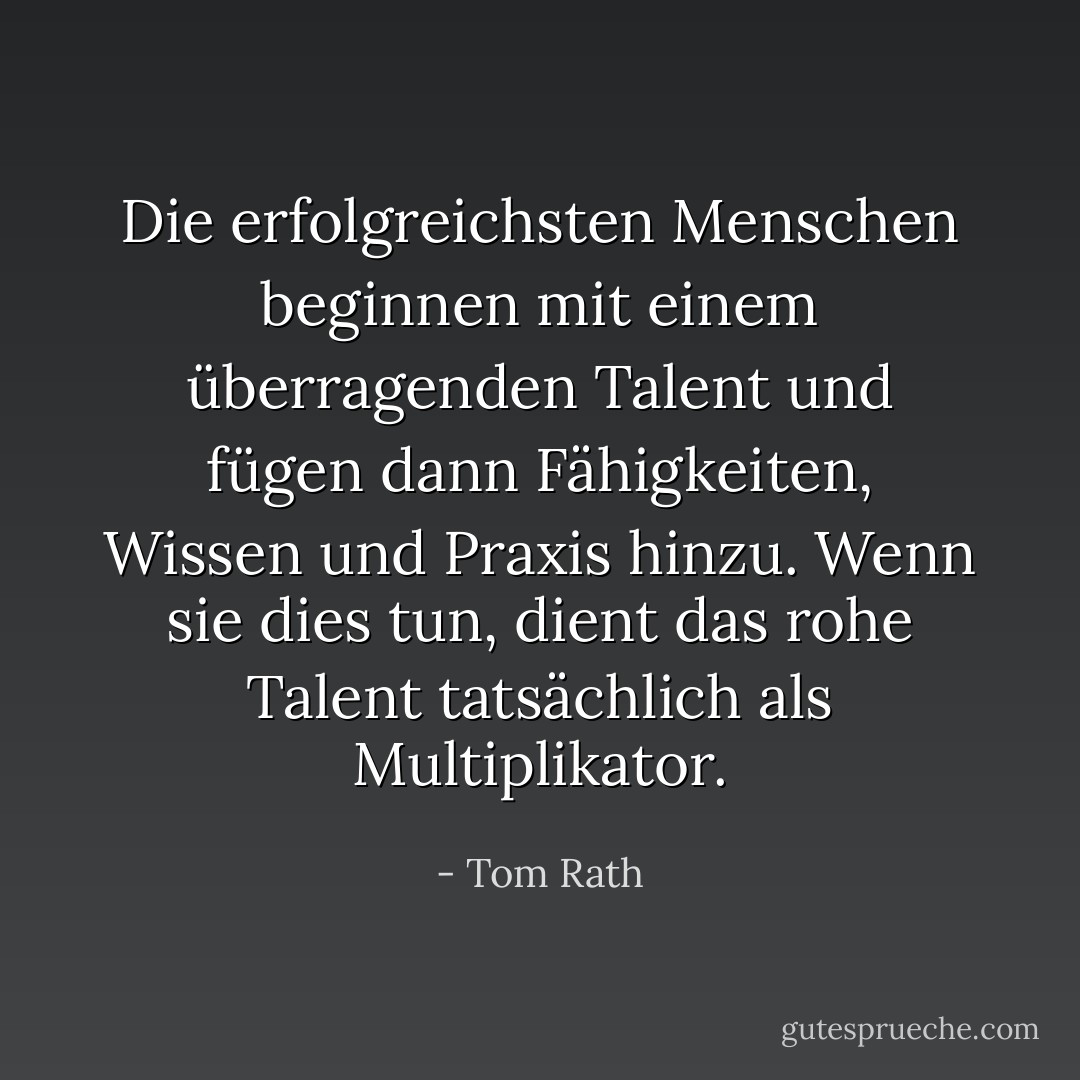 Die erfolgreichsten Menschen beginnen mit einem überragenden Talent und fügen dann Fähigkeiten, Wissen und Praxis hinzu. Wenn sie dies tun, dient das rohe Talent tatsächlich als Multiplikator. - Tom Rath<