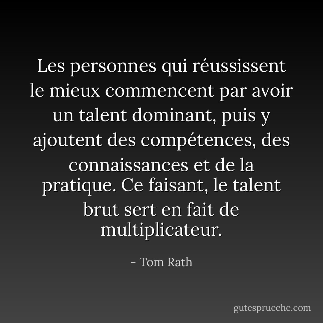 Les personnes qui réussissent le mieux commencent par avoir un talent dominant, puis y ajoutent des compétences, des connaissances et de la pratique. Ce faisant, le talent brut sert en fait de multiplicateur. - Tom Rath