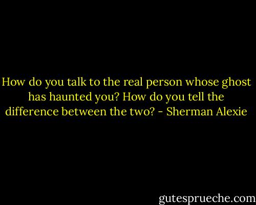 How do you talk to the real person whose ghost has haunted you? How do you tell the difference between the two? - Sherman Alexie