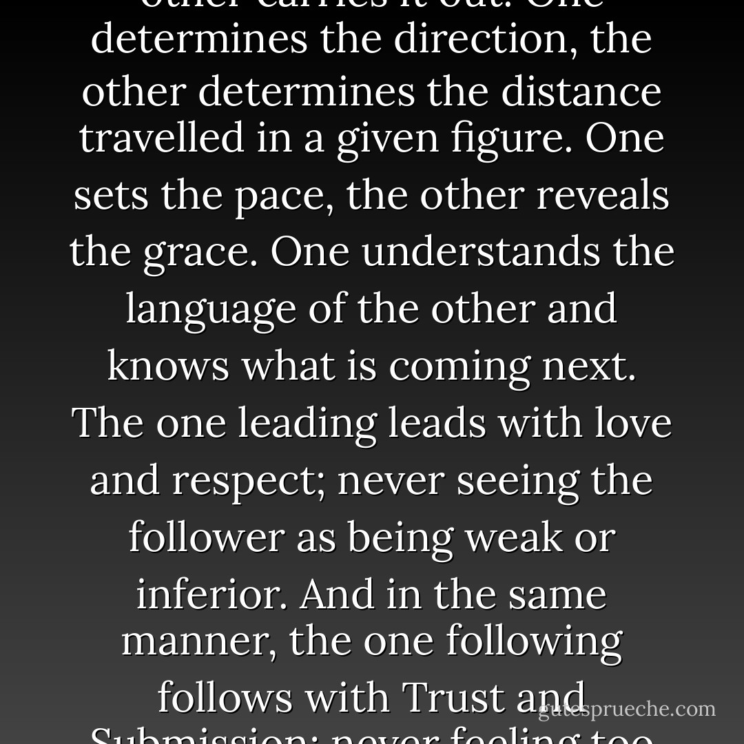 The 'Dance of Love' is much more of a dialogue, one takes the lead and the other follows. One dictates a step and the other carries it out. One determines the direction, the other determines the distance travelled in a given figure. One sets the pace, the other reveals the grace. One understands the language of the other and knows what is coming next. The one leading leads with love and respect; never seeing the follower as being weak or inferior. And in the same manner, the one following follows with Trust and Submission; never feeling too big to be led or scared to jump. There is a blind assurance that someone is there to catch. - Olaotan Fawehinmi