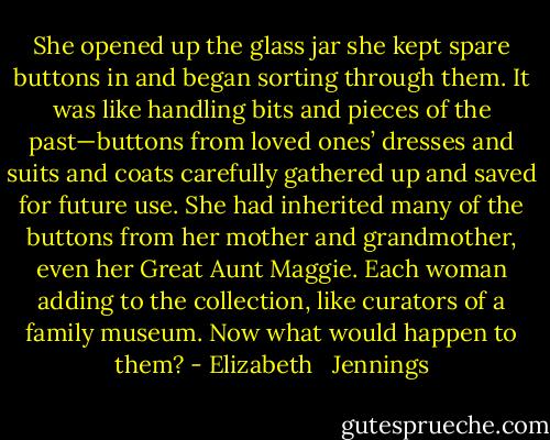 She opened up the glass jar she kept spare buttons in and began sorting through them. It was like handling bits and pieces of the past—buttons from loved ones’ dresses and suits and coats carefully gathered up and saved for future use. She had inherited many of the buttons from her mother and grandmother, even her Great Aunt Maggie. Each woman adding to the collection, like curators of a family museum. Now what would happen to them? - Elizabeth   Jennings