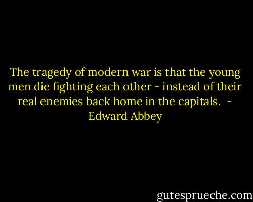 The tragedy of modern war is that the young men die fighting each other - instead of their real enemies back home in the capitals.  - Edward Abbey