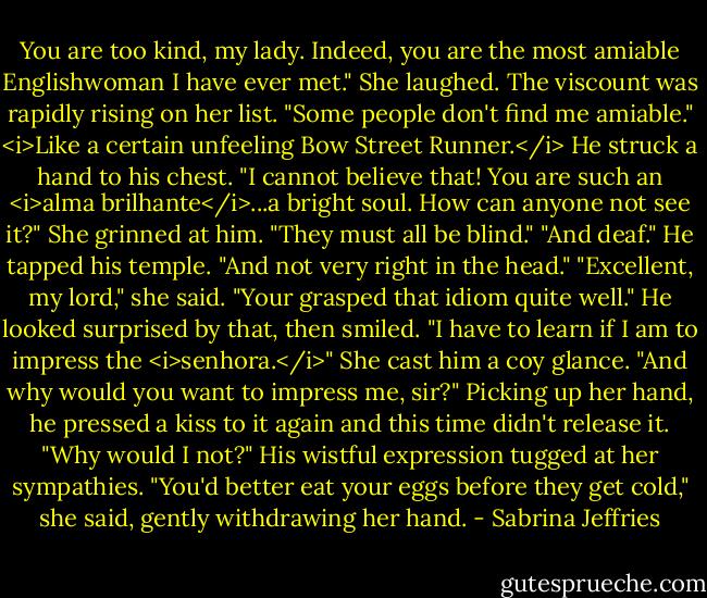 You are too kind, my lady. Indeed, you are the most amiable Englishwoman I have ever met."<br />She laughed. The viscount was rapidly rising on her list. "Some people don't find me amiable." <i>Like a certain unfeeling Bow Street Runner.</i><br />He struck a hand to his chest. "I cannot believe that! You are such an <i>alma brilhante</i>...a bright soul. How can anyone not see it?"<br />She grinned at him. "They must all be blind."<br />"And deaf." He tapped his temple. "And not very right in the head."<br />"Excellent, my lord," she said. "Your grasped that idiom quite well."<br />He looked surprised by that, then smiled. "I have to learn if I am to impress the <i>senhora.</i>"<br />She cast him a coy glance. "And why would you want to impress me, sir?"<br />Picking up her hand, he pressed a kiss to it again and this time didn't release it. "Why would I not?" His wistful expression tugged at her sympathies.<br />"You'd better eat your eggs before they get cold," she said, gently withdrawing her hand. - Sabrina Jeffries