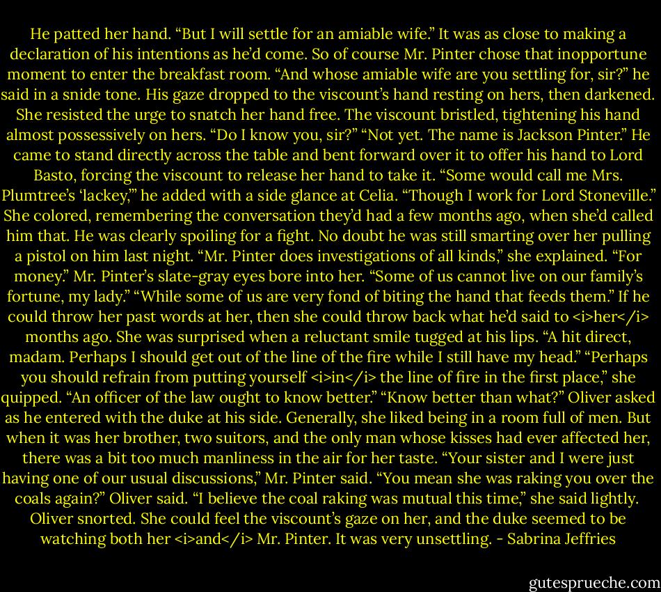 He patted her hand. “But I will settle for an amiable wife.” It was as close to making a declaration of his intentions as he’d come.<br />So of course Mr. Pinter chose that inopportune moment to enter the breakfast room. “And whose amiable wife are you settling for, sir?” he said in a snide tone.<br />His gaze dropped to the viscount’s hand resting on hers, then darkened. She resisted the urge to snatch her hand free.<br />The viscount bristled, tightening his hand almost possessively on hers. “Do I know you, sir?”<br />“Not yet. The name is Jackson Pinter.” He came to stand directly across the table and bent forward over it to offer his hand to Lord Basto, forcing the viscount to release her hand to take it. “Some would call me Mrs. Plumtree’s ‘lackey,’” he added with a side glance at Celia. “Though I work for Lord Stoneville.”<br />She colored, remembering the conversation they’d had a few months ago, when she’d called him that. He was clearly spoiling for a fight. No doubt he was still smarting over her pulling a pistol on him last night. “Mr. Pinter does investigations of all kinds,” she explained. “For money.”<br />Mr. Pinter’s slate-gray eyes bore into her. “Some of us cannot live on our family’s fortune, my lady.”<br />“While some of us are very fond of biting the hand that feeds them.” If he could throw her past words at her, then she could throw back what he’d said to <i>her</i> months ago.<br />She was surprised when a reluctant smile tugged at his lips. “A hit direct, madam. Perhaps I should get out of the line of the fire while I still have my head.”<br />“Perhaps you should refrain from putting yourself <i>in</i> the line of fire in the first place,” she quipped. “An officer of the law ought to know better.”<br />“Know better than what?” Oliver asked as he entered with the duke at his side.<br />Generally, she liked being in a room full of men. But when it was her brother, two suitors, and the only man whose kisses had ever affected her, there was a bit too much manliness in the air for her taste.<br />“Your sister and I were just having one of our usual discussions,” Mr. Pinter said.<br />“You mean she was raking you over the coals again?” Oliver said.<br />“I believe the coal raking was mutual this time,” she said lightly. <br />Oliver snorted. She could feel the viscount’s gaze on her, and the duke seemed to be watching both her <i>and</i> Mr. Pinter. It was very unsettling. - Sabrina Jeffries
