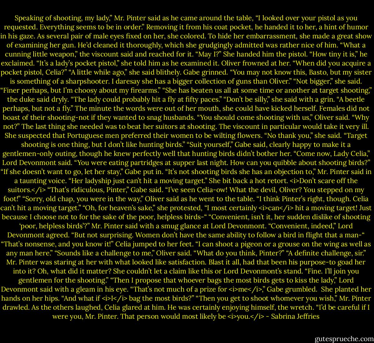 Speaking of shooting, my lady,” Mr. Pinter said as he came around the table, “I looked over your pistol as you requested. Everything seems to be in order.”<br />Removing it from his coat pocket, he handed it to her, a hint of humor in his gaze. As several pair of male eyes fixed on her, she colored. To hide her embarrassment, she made a great show of examining her gun. He’d cleaned it thoroughly, which she grudgingly admitted was rather nice of him.<br />“What a cunning little weapon,” the viscount said and reached for it. “May I?”<br />She handed him the pistol.<br />“How tiny it is,” he exclaimed.<br />“It’s a lady’s pocket pistol,” she told him as he examined it.<br />Oliver frowned at her. “When did you acquire a pocket pistol, Celia?”<br />“A little while ago,” she said blithely.<br />Gabe grinned. “You may not know this, Basto, but my sister is something of a sharpshooter. I daresay she has a bigger collection of guns than Oliver.”<br />“Not bigger,” she said. “Finer perhaps, but I’m choosy about my firearms.”<br />“She has beaten us all at some time or another at target shooting,” the duke said dryly. “The lady could probably hit a fly at fifty paces.”<br />“Don’t be silly,” she said with a grin. “A beetle perhaps, but not a fly.” The minute the words were out of her mouth, she could have kicked herself. Females did not boast of their shooting-not if they wanted to snag husbands.<br />“You should come shooting with us,” Oliver said. “Why not?”<br />The last thing she needed was to beat her suitors at shooting. The viscount in particular would take it very ill. She suspected that Portuguese men preferred their women to be wilting flowers.<br />“No thank you,” she said. “Target shooting is one thing, but I don’t like hunting birds.”<br />“Suit yourself,” Gabe said, clearly happy to make it a gentlemen-only outing, though he knew perfectly well that hunting birds didn’t bother her.<br />“Come now, Lady Celia,” Lord Devonmont said. “You were eating partridges at supper last night. How can you quibble about shooting birds?”<br />“If she doesn’t want to go, let her stay,” Gabe put in.<br />“It’s not shooting birds she has an objection to,” Mr. Pinter said in a taunting voice. “Her ladyship just can’t hit a moving target.”<br />She bit back a hot retort. <i>Don’t scare off the suitors.</i><br />“That’s ridiculous, Pinter,” Gabe said. “I’ve seen Celia-ow! What the devil, Oliver? You stepped on my foot!”<br />“Sorry, old chap, you were in the way,” Oliver said as he went to the table. “I think Pinter’s right, though. Celia can’t hit a moving target.”<br />“Oh, for heaven’s sake,” she protested, “I most certainly <i>can</i> hit a moving target! Just because I choose not to for the sake of the poor, helpless birds-“<br />“Convenient, isn’t it, her sudden dislike of shooting ‘poor, helpless birds’?” Mr. Pinter said with a smug glance at Lord Devonmont.<br />“Convenient, indeed,” Lord Devonmont agreed. “But not surprising. Women don’t have the same ability to follow a bird in flight that a man-“<br />“That’s nonsense, and you know it!” Celia jumped to her feet. “I can shoot a pigeon or a grouse on the wing as well as any man here.”<br />“Sounds like a challenge to me,” Oliver said. “What do you think, Pinter?”<br />“A definite challenge, sir.” Mr. Pinter was staring at her with what looked like satisfaction.<br />Blast it all, had that been his purpose-to goad her into it?<br />Oh, what did it matter? She couldn’t let a claim like this or Lord Devonmont’s stand. “Fine. I’ll join you gentlemen for the shooting.”<br />“Then I propose that whoever bags the most birds gets to kiss the lady,” Lord Devonmont said with a gleam in his eye.<br />“That’s not much of a prize for <i>me</i>,” Gabe grumbled. <br />She planted her hands on her hips. “And what if <i>I</i> bag the most birds?”<br />“Then you get to shoot whomever you wish,” Mr. Pinter drawled.<br />As the others laughed, Celia glared at him. He was certainly enjoying himself, the wretch. “I’d be careful if I were you, Mr. Pinter. That person would most likely be <i>you.</i> - Sabrina Jeffries