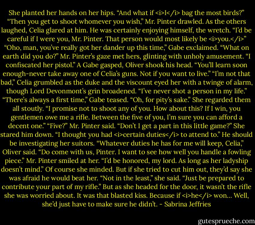 She planted her hands on her hips. “And what if <i>I</i> bag the most birds?”<br />“Then you get to shoot whomever you wish,” Mr. Pinter drawled.<br />As the others laughed, Celia glared at him. He was certainly enjoying himself, the wretch. “I’d be careful if I were you, Mr. Pinter. That person would most likely be <i>you.</i>”<br />“Oho, man, you’ve really got her dander up this time,” Gabe exclaimed. “What on earth did you do?”<br />Mr. Pinter’s gaze met hers, glinting with unholy amusement. “I confiscated her pistol.”<br />A Gabe gasped, Oliver shook his head. “You’ll learn soon enough-never take away one of Celia’s guns. Not if you want to live.”<br />“I’m not that bad,” Celia grumbled as the duke and the viscount eyed her with a twinge of alarm, though Lord Devonmont’s grin broadened. “I’ve never shot a person in my life.”<br />“There’s always a first time,” Gabe teased.<br />“Oh, for pity’s sake.” She regarded them all stoutly. “I promise not to shoot any of you. How about this? If I win, you gentlemen owe me a rifle. Between the five of you, I’m sure you can afford a decent one.”<br />“Five?” Mr. Pinter said. “Don’t I get a part in this little game?”<br />She stared him down. “I thought you had <i>certain duties</i> to attend to.” He should be investigating her suitors.<br />“Whatever duties he has for me will keep, Celia,” Oliver said. “Do come with us, Pinter. I want to see how well you handle a fowling piece.”<br />Mr. Pinter smiled at her. “I’d be honored, my lord. As long as her ladyship doesn’t mind.”<br />Of course she minded. But if she tried to cut him out, they’d say she was afraid he would beat her.<br />“Not in the least,” she said. “Just be prepared to contribute your part of my rifle.”<br />But as she headed for the door, it wasn’t the rifle she was worried about. It was that blasted kiss. Because if <i>he</i> won…<br />Well, she’d just have to make sure he didn’t. - Sabrina Jeffries
