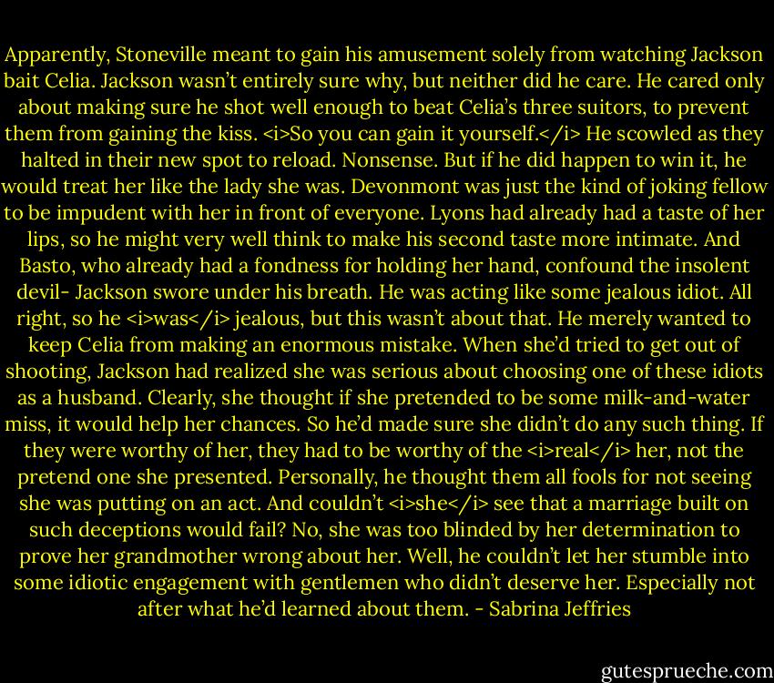 Apparently, Stoneville meant to gain his amusement solely from watching Jackson bait Celia.<br />Jackson wasn’t entirely sure why, but neither did he care. He cared only about making sure he shot well enough to beat Celia’s three suitors, to prevent them from gaining the kiss.<br /><i>So you can gain it yourself.</i><br />He scowled as they halted in their new spot to reload. Nonsense. But if he did happen to win it, he would treat her like the lady she was. Devonmont was just the kind of joking fellow to be impudent with her in front of everyone. Lyons had already had a taste of her lips, so he might very well think to make his second taste more intimate. And Basto, who already had a fondness for holding her hand, confound the insolent devil-<br />Jackson swore under his breath. He was acting like some jealous idiot. All right, so he <i>was</i> jealous, but this wasn’t about that. He merely wanted to keep Celia from making an enormous mistake.<br />When she’d tried to get out of shooting, Jackson had realized she was serious about choosing one of these idiots as a husband. Clearly, she thought if she pretended to be some milk-and-water miss, it would help her chances.<br />So he’d made sure she didn’t do any such thing. If they were worthy of her, they had to be worthy of the <i>real</i> her, not the pretend one she presented. Personally, he thought them all fools for not seeing she was putting on an act.<br />And couldn’t <i>she</i> see that a marriage built on such deceptions would fail?<br />No, she was too blinded by her determination to prove her grandmother wrong about her. Well, he couldn’t let her stumble into some idiotic engagement with gentlemen who didn’t deserve her. Especially not after what he’d learned about them. - Sabrina Jeffries
