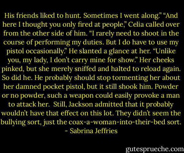 His friends liked to hunt. Sometimes I went along.”<br />“And here I thought you only fired at people,” Celia called over from the other side of him.<br />“I rarely need to shoot in the course of performing my duties. But I do have to use my pistol occasionally.” He slanted a glance at her. “Unlike you, my lady, I don’t carry mine for show.”<br />Her cheeks pinked, but she merely sniffed and halted to reload again. So did he.<br />He probably should stop tormenting her about her damned pocket pistol, but it still shook him. Powder or no powder, such a weapon could easily provoke a man to attack her. <br />Still, Jackson admitted that it probably wouldn’t have that effect on this lot. They didn’t seem the bullying sort, just the coax-a-woman-into-their-bed sort. - Sabrina Jeffries