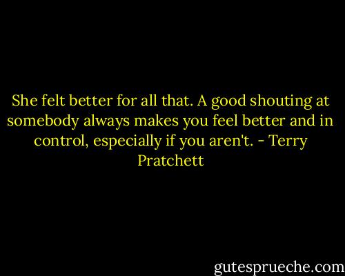She felt better for all that. A good shouting at somebody always makes you feel better and in control, especially if you aren't. - Terry Pratchett