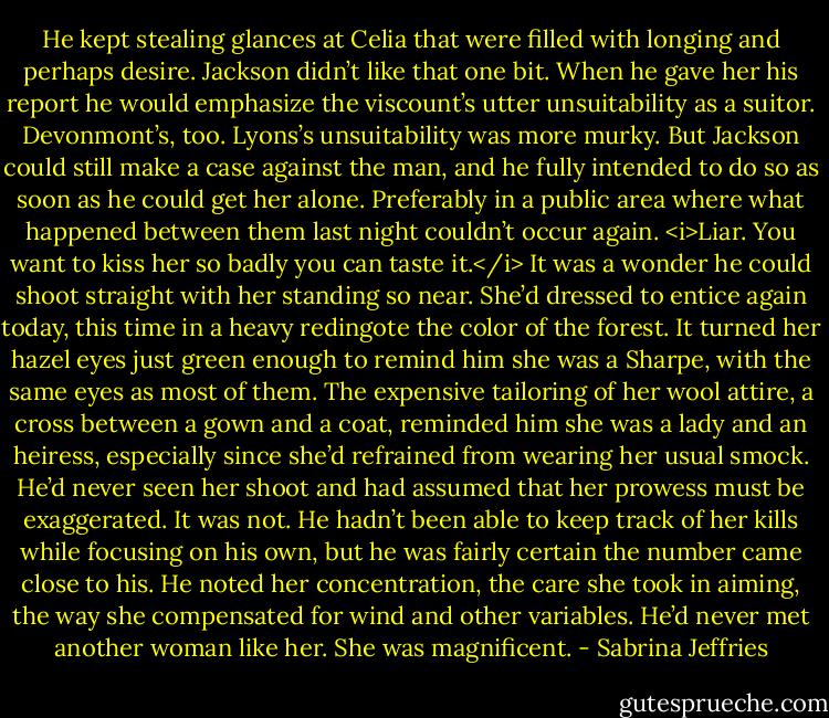 He kept stealing glances at Celia that were filled with longing and perhaps desire.<br />Jackson didn’t like that one bit. When he gave her his report he would emphasize the viscount’s utter unsuitability as a suitor. Devonmont’s, too.<br />Lyons’s unsuitability was more murky. But Jackson could still make a case against the man, and he fully intended to do so as soon as he could get her alone. Preferably in a public area where what happened between them last night couldn’t occur again.<br /><i>Liar. You want to kiss her so badly you can taste it.</i><br />It was a wonder he could shoot straight with her standing so near. She’d dressed to entice again today, this time in a heavy redingote the color of the forest. It turned her hazel eyes just green enough to remind him she was a Sharpe, with the same eyes as most of them. The expensive tailoring of her wool attire, a cross between a gown and a coat, reminded him she was a lady and an heiress, especially since she’d refrained from wearing her usual smock.<br />He’d never seen her shoot and had assumed that her prowess must be exaggerated. It was not. He hadn’t been able to keep track of her kills while focusing on his own, but he was fairly certain the number came close to his. He noted her concentration, the care she took in aiming, the way she compensated for wind and other variables. He’d never met another woman like her. She was magnificent. - Sabrina Jeffries