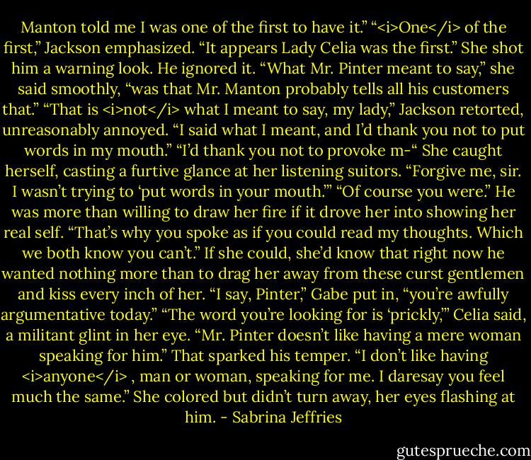 Manton told me I was one of the first to have it.”<br />“<i>One</i> of the first,” Jackson emphasized. “It appears Lady Celia was the first.”<br />She shot him a warning look. He ignored it.<br />“What Mr. Pinter meant to say,” she said smoothly, “was that Mr. Manton probably tells all his customers that.”<br />“That is <i>not</i> what I meant to say, my lady,” Jackson retorted, unreasonably annoyed. “I said what I meant, and I’d thank you not to put words in my mouth.”<br />“I’d thank you not to provoke m-“ She caught herself, casting a furtive glance at her listening suitors. “Forgive me, sir. I wasn’t trying to ‘put words in your mouth.’”<br />“Of course you were.” He was more than willing to draw her fire if it drove her into showing her real self. “That’s why you spoke as if you could read my thoughts. Which we both know you can’t.” If she could, she’d know that right now he wanted nothing more than to drag her away from these curst gentlemen and kiss every inch of her.<br />“I say, Pinter,” Gabe put in, “you’re awfully argumentative today.”<br />“The word you’re looking for is ‘prickly,’” Celia said, a militant glint in her eye. “Mr. Pinter doesn’t like having a mere woman speaking for him.”<br />That sparked his temper. “I don’t like having <i>anyone</i> , man or woman, speaking for me. I daresay you feel much the same.”<br />She colored but didn’t turn away, her eyes flashing at him. - Sabrina Jeffries