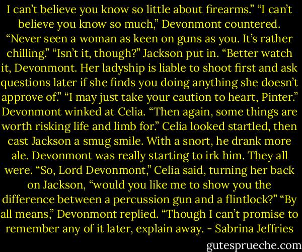 I can’t believe you know so little about firearms.”<br />“I can’t believe you know so much,” Devonmont countered. “Never seen a woman as keen on guns as you. It’s rather chilling.”<br />“Isn’t it, though?” Jackson put in. “Better watch it, Devonmont. Her ladyship is liable to shoot first and ask questions later if she finds you doing anything she doesn’t approve of.”<br />“I may just take your caution to heart, Pinter.” Devonmont winked at Celia. “Then again, some things are worth risking life and limb for.”<br />Celia looked startled, then cast Jackson a smug smile. With a snort, he drank more ale. Devonmont was really starting to irk him. They all were.<br />“So, Lord Devonmont,” Celia said, turning her back on Jackson, “would you like me to show you the difference between a percussion gun and a flintlock?”<br />“By all means,” Devonmont replied. “Though I can’t promise to remember any of it later, explain away. - Sabrina Jeffries