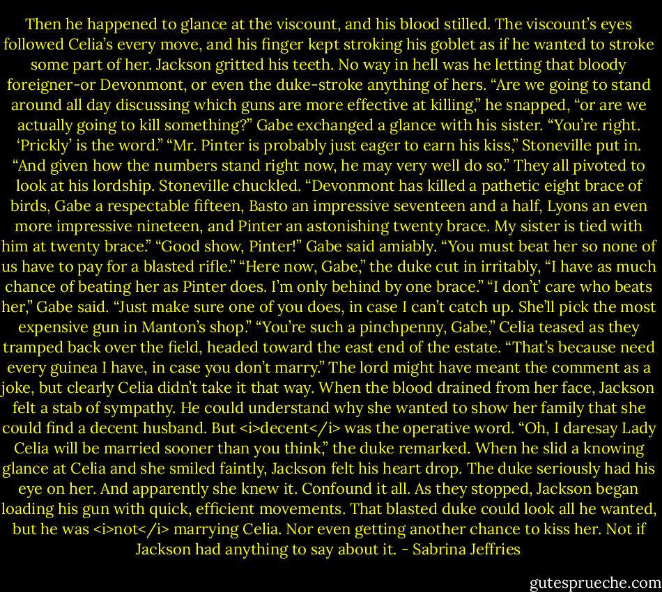 Then he happened to glance at the viscount, and his blood stilled. The viscount’s eyes followed Celia’s every move, and his finger kept stroking his goblet as if he wanted to stroke some part of her.<br />Jackson gritted his teeth. No way in hell was he letting that bloody foreigner-or Devonmont, or even the duke-stroke anything of hers. “Are we going to stand around all day discussing which guns are more effective at killing,” he snapped, “or are we actually going to kill something?”<br />Gabe exchanged a glance with his sister. “You’re right. ‘Prickly’ is the word.”<br />“Mr. Pinter is probably just eager to earn his kiss,” Stoneville put in. “And given how the numbers stand right now, he may very well do so.”<br />They all pivoted to look at his lordship.<br />Stoneville chuckled. “Devonmont has killed a pathetic eight brace of birds, Gabe a respectable fifteen, Basto an impressive seventeen and a half, Lyons an even more impressive nineteen, and Pinter an astonishing twenty brace. My sister is tied with him at twenty brace.”<br />“Good show, Pinter!” Gabe said amiably. “You must beat her so none of us have to pay for a blasted rifle.”<br />“Here now, Gabe,” the duke cut in irritably, “I have as much chance of beating her as Pinter does. I’m only behind by one brace.”<br />“I don’t’ care who beats her,” Gabe said. “Just make sure one of you does, in case I can’t catch up. She’ll pick the most expensive gun in Manton’s shop.”<br />“You’re such a pinchpenny, Gabe,” Celia teased as they tramped back over the field, headed toward the east end of the estate.<br />“That’s because need every guinea I have, in case you don’t marry.”<br />The lord might have meant the comment as a joke, but clearly Celia didn’t take it that way. When the blood drained from her face, Jackson felt a stab of sympathy. He could understand why she wanted to show her family that she could find a decent husband. But <i>decent</i> was the operative word.<br />“Oh, I daresay Lady Celia will be married sooner than you think,” the duke remarked. When he slid a knowing glance at Celia and she smiled faintly, Jackson felt his heart drop.<br />The duke seriously had his eye on her. And apparently she knew it.<br />Confound it all.<br />As they stopped, Jackson began loading his gun with quick, efficient movements. That blasted duke could look all he wanted, but he was <i>not</i> marrying Celia.<br />Nor even getting another chance to kiss her. Not if Jackson had anything to say about it. - Sabrina Jeffries