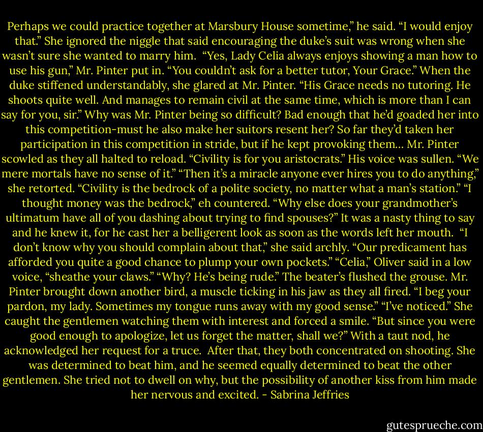 Perhaps we could practice together at Marsbury House sometime,” he said.<br />“I would enjoy that.” She ignored the niggle that said encouraging the duke’s suit was wrong when she wasn’t sure she wanted to marry him. <br />“Yes, Lady Celia always enjoys showing a man how to use his gun,” Mr. Pinter put in. “You couldn’t ask for a better tutor, Your Grace.”<br />When the duke stiffened understandably, she glared at Mr. Pinter. “His Grace needs no tutoring. He shoots quite well. And manages to remain civil at the same time, which is more than I can say for you, sir.”<br />Why was Mr. Pinter being so difficult? Bad enough that he’d goaded her into this competition-must he also make her suitors resent her? So far they’d taken her participation in this competition in stride, but if he kept provoking them…<br />Mr. Pinter scowled as they all halted to reload. “Civility is for you aristocrats.” His voice was sullen. “We mere mortals have no sense of it.”<br />“Then it’s a miracle anyone ever hires you to do anything,” she retorted. “Civility is the bedrock of a polite society, no matter what a man’s station.”<br />“I thought money was the bedrock,” eh countered. “Why else does your grandmother’s ultimatum have all of you dashing about trying to find spouses?”<br />It was a nasty thing to say and he knew it, for he cast her a belligerent look as soon as the words left her mouth. <br />“I don’t know why you should complain about that,” she said archly. “Our predicament has afforded you quite a good chance to plump your own pockets.”<br />“Celia,” Oliver said in a low voice, “sheathe your claws.”<br />“Why? He’s being rude.”<br />The beater’s flushed the grouse. Mr. Pinter brought down another bird, a muscle ticking in his jaw as they all fired. “I beg your pardon, my lady. Sometimes my tongue runs away with my good sense.”<br />“I’ve noticed.” She caught the gentlemen watching them with interest and forced a smile. “But since you were good enough to apologize, let us forget the matter, shall we?”<br />With a taut nod, he acknowledged her request for a truce. <br />After that, they both concentrated on shooting. She was determined to beat him, and he seemed equally determined to beat the other gentlemen. She tried not to dwell on why, but the possibility of another kiss from him made her nervous and excited. - Sabrina Jeffries