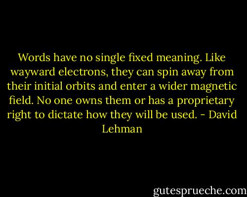 Words have no single fixed meaning. Like wayward electrons, they can spin away from their initial orbits and enter a wider magnetic field. No one owns them or has a proprietary right to dictate how they will be used. - David Lehman