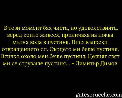  В този момент бях чиста, но удоволствията, всред които живеех, приличаха на локва мътна вода в пустиня. Пиех въпреки отвращението си. Сърцето ми беше пустиня. Всичко около мен беше пустиня. Целият свят ми се струваше пустиня… - Димитър Димов