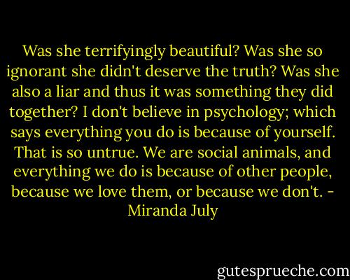 Was she terrifyingly beautiful? Was she so ignorant she didn't deserve the truth? Was she also a liar and thus it was something they did together? I don't believe in psychology; which says everything you do is because of yourself. That is so untrue. We are social animals, and everything we do is because of other people, because we love them, or because we don't. - Miranda July