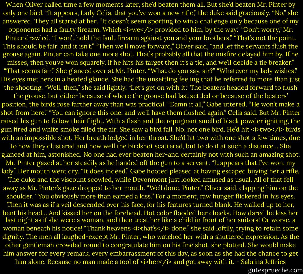 When Oliver called time a few moments later, she’d beaten them all. But she’d beaten Mr. Pinter by only one bird.<br />“It appears, Lady Celia, that you’ve won a new rifle,” the duke said graciously.<br />“No,” she answered. They all stared at her. “It doesn’t seem sporting to win a challenge only because one of my opponents had a faulty firearm. Which <i>we</i> provided to him, by the way.”<br />“Don’t worry,” Mr. Pinter drawled. “I won’t hold the fault firearm against you and your brothers.”<br />“That’s not the point. This should be fair, and it isn’t.”<br />“Then we’ll move forward,” Oliver said, “and let the servants flush the grouse again. Pinter can take one more shot. That’s probably all that the misfire delayed him by. If he misses, then you’ve won squarely. If he hits his target then it’s a tie, and we’ll decide a tie breaker.”<br />“That seems fair.” She glanced over at Mr. Pinter. “What do you say, sir?”<br />“Whatever my lady wishes.” His eyes met hers in a heated glance.<br />She had the unsettling feeling that he referred to more than just the shooting. “Well, then,” she said lightly. “Let’s get on with it.”<br />The beaters headed forward to flush the grouse, but either because of where the grouse had last settled or because of the beaters’ position, the birds rose farther away than was practical.<br />“Damn it all,” Gabe uttered. “He won’t make a shot from here.”<br />“You can ignore this one, and we’ll have them flushed again,” Celia said.<br />But Mr. Pinter raised his gun to follow their flight. With a flash and the repugnant smell of black powder igniting, the gun fired and white smoke filled the air. She saw a bird fall.<br />No, not one bird. He’d hit <i>two</i> birds with an impossible shot.<br />Her breath lodged in her throat. She’d hit two with one shot a few times, due to how they clustered and how well the birdshot scattered, but to do it at such a distance…<br />She glanced at him, astonished. No one had ever beaten her-and certainly not with such an amazing shot.<br />Mr. Pinter gazed at her steadily as he handed off the gun to a servant. “It appears that I’ve won, my lady.”<br />Her mouth went dry. “It does indeed.”<br />Gabe hooted pleased at having escaped buying her a rifle. The duke and the viscount scowled, while Devonmont just looked amused as usual.<br />All of that fell away as Mr. Pinter’s gaze dropped to her mouth.<br />“Well done, Pinter,” Oliver said, clapping him on the shoulder. “You obviously more than earned a kiss.”<br />For a moment, raw hunger flickered in his eyes. Then it was as if a veil descended over his face, for his features turned blank. He walked up to her, bent his head…<br />And kissed her on the forehead.<br />Hot color flooded her cheeks. How dared he kiss her last night as if she were a woman, and then treat her like a child in front of her suitors! Or worse, a woman beneath his notice!<br />“Thank heavens <i>that’s</i> done,” she said loftily, trying to retain some dignity.<br />The men all laughed-except Mr. Pinter, who watched her with a shuttered expression.<br />As the other gentleman crowded round to congratulate him on his fine shot, she plotted. She would make him answer for every remark, every embarrassment of this day, as soon as she had the chance to get him alone.<br />Because no man made a fool of <i>her</i> and got away with it. - Sabrina Jeffries
