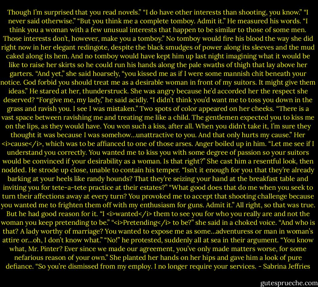 Though I’m surprised that you read novels.”<br />“I do have other interests than shooting, you know.”<br />“I never said otherwise.”<br />“But you think me a complete tomboy. Admit it.”<br />He measured his words. “I think you a woman with a few unusual interests that happen to be similar to those of some men. Those interests don’t, however, make you a tomboy.”<br />No tomboy would fire his blood the way she did right now in her elegant redingote, despite the black smudges of power along its sleeves and the mud caked along its hem. And no tomboy would have kept him up last night imagining what it would be like to raise her skirts so he could run his hands along the pale swaths of thigh that lay above her garters.<br />“And yet,” she said hoarsely, “you kissed me as if I were some mannish chit beneath your notice. God forbid you should treat me as a desirable woman in front of my suitors. It might give them ideas.”<br />He stared at her, thunderstruck. She was angry because he’d accorded her the respect she deserved? “Forgive me, my lady,” he said acidly. “I didn’t think you’d want me to toss you down in the grass and ravish you. I see I was mistaken.”<br />Two spots of color appeared on her cheeks. “There is a vast space between ravishing me and treating me like a child. The gentlemen expected you to kiss me on the lips, as they would have. You won such a kiss, after all. When you didn’t take it, I’m sure they thought it was because I was somehow…unattractive to you. And that only hurts my cause.”<br />Her <i>cause</i>, which was to be affianced to one of those arses. Anger boiled up in him. “Let me see if I understand you correctly. You wanted me to kiss you with some degree of passion so your suitors would be convinced if your desirability as a woman. Is that right?”<br />She cast him a resentful look, then nodded.<br />He strode up close, unable to contain his temper. “Isn’t it enough for you that they’re already barking at your heels like randy hounds? That they’re seizing your hand at the breakfast table and inviting you for tete-a-tete practice at their estates?”<br />“What good does that do me when you seek to turn their affections away at every turn? You provoked me to accept that shooting challenge because you wanted me to frighten them off with my enthusiasm for guns. Admit it.”<br />All right, so that was true. But he had good reason for it. “I <i>wanted</i> them to see you for who you really are and not the woman you keep pretending to be.”<br />“<i>Pretending</i> to be?” she said in a choked voice. “And who is that? A lady worthy of marriage? You wanted to expose me as some…adventuress or man in woman’s attire or…oh, I don’t know what.”<br />“No!” he protested, suddenly all at sea in their argument.<br />“You know what, Mr. Pinter? Ever since we made our agreement, you’ve only made matters worse, for some nefarious reason of your own.” She planted her hands on her hips and gave him a look of pure defiance. “So you’re dismissed from my employ. I no longer require your services. - Sabrina Jeffries