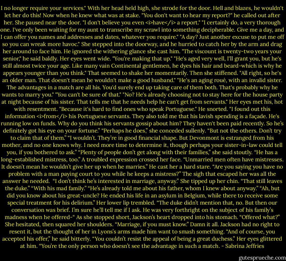 I no longer require your services." With her head held high, she strode for the door.<br />Hell and blazes, he wouldn't let her do this! Now when he knew what was at stake.<br />"You don't want to hear my report?" he called out after her.<br />She paused near the door. "I don't believe you even <i>have</i> a report."<br />"I certainly do, a very thorough one. I've only been waiting for my aunt to transcribe my scrawl into something decipherable. Give me a day, and I can offer you names and addresses and dates, whatever you require."<br />"A day? Just another excuse to put me off so you can wreak more havoc." She stepped into the doorway, and he hurried to catch her by the arm and drag her around to face him.<br />He ignored the withering glance she cast him. "The viscount is twenty-two years your senior," he said baldly.<br />Her eyes went wide. "You're making that up."<br />"He's aged very well, I'll grant you, but he's still almost twice your age. Like many vain Continental gentlemen, he dyes his hair and beard-which is why he appears younger than you think."<br />That seemed to shake her momentarily. Then she stiffened. "All right, so he's an older man. That doesn't mean he wouldn't make a good husband."<br />"He's an aging roué, with an invalid sister. The advantages in a match are all his. You'd surely end up taking care of them both. That's probably why he wants to marry you."<br />"You can't be sure of that."<br />"No? He's already choosing not to stay here for the house party at night because of his sister. That tells me that he needs help he can't get from servants."<br />Her eyes met his, hot with resentment. "Because it's hard to find ones who speak Portuguese."<br />He snorted. "I found out this information <i>from</i> his Portuguese servants. They also told me that his lavish spending is a façade. He's running low on funds. Why do you think his servants gossip about him? They haven't been paid recently. So he’s definitely got his eye on your fortune.”<br />“Perhaps he does,” she conceded sullenly. “But not the others. Don’t try to claim that of them.”<br />“I wouldn’t. They’re in good financial shape. But Devonmont is estranged from his mother, and no one knows why. I need more time to determine it, though perhaps your sister-in-law could tell you, if you bothered to ask.”<br />“Plenty of people don’t get along with their families,” she said stoutly.<br />“He has a long-established mistress, too.”<br />A troubled expression crossed her face. “Unmarried men often have mistresses. It doesn’t mean he wouldn’t give her up when he marries.”<br />He cast her a hard stare. “Are you saying you have no problem with a man paying court to you while he keeps a mistress?”<br />The sigh that escaped her was all the answer he needed. <br />“I don’t think he’s interested in marriage, anyway.” She tipped up her chin. “That still leaves the duke.”<br />“With his mad family.”<br />“He’s already told me about his father, whom I knew about anyway.”<br />“Ah, but did you know about his great-uncle? He ended his life in an asylum in Belgium, while there to receive some special treatment for his delirium.”<br />Her lower lip trembled. “The duke didn’t mention that, no. But then our conversation was brief. I’m sure he’ll tell me if I ask. He was very forthright on the subject of his family’s madness when he offered-“<br />As she stopped short, Jackson’s heart dropped into his stomach. “Offered what?”<br />She hesitated, then squared her shoulders. “Marriage, if you must know.”<br />Damn it all. Jackson had no right to resent it, but the thought of her in Lyons’s arms made him want to smash something. “And of course, you accepted his offer,” he said bitterly. “You couldn’t resist the appeal of being a great duchess.”<br />Her eyes glittered at him. “You’re the only person who doesn’t see the advantage in such a match. - Sabrina Jeffries