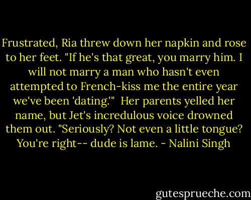 Frustrated, Ria threw down her napkin and rose to her feet. "If he's that great, you marry him. I will not marry a man who hasn't even attempted to French-kiss me the entire year we've been 'dating.'"<br /><br />Her parents yelled her name, but Jet's incredulous voice drowned them out. "Seriously? Not even a little tongue? You're right-- dude is lame. - Nalini Singh